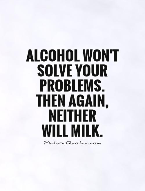 Alcohol Won't Solve Your Problems Then Again Neither Will Milk