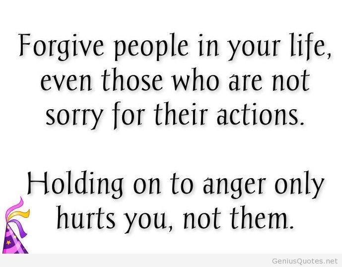Forgive People In Your Life, Even Those Who Are Not Sorry For Their Actions. Holding On To Anger Only Hurts You, Not Them.