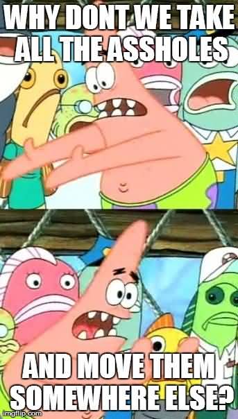 Why don't we take all the assholes and move them somewhere else Funny Memes