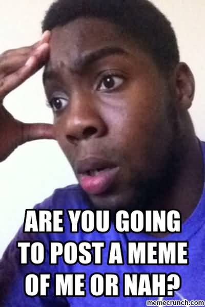 Are you going to post a meme of me or nah Funny Nah Meme