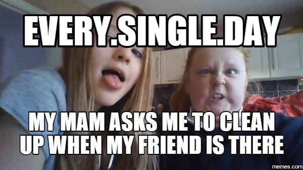 Funny Single Meme Every single day my mam asks me to clean up when my friend is there